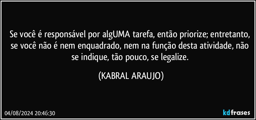 Se você é responsável por algUMA tarefa, então priorize; entretanto, se você não é nem enquadrado, nem na função desta atividade, não se indique, tão pouco, se legalize. (KABRAL ARAUJO)