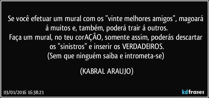 Se você efetuar um mural com os "vinte melhores amigos", magoará á muitos e, também, poderá trair á outros.
Faça um mural, no teu corAÇÃO, somente assim, poderás descartar os "sinistros" e inserir os VERDADEIROS.
(Sem que ninguém saiba e intrometa-se) (KABRAL ARAUJO)