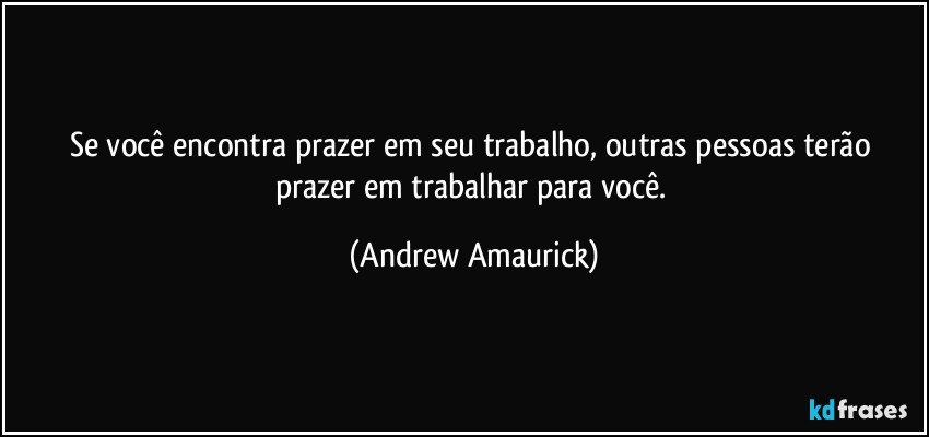 Se você encontra prazer em seu trabalho, outras pessoas terão prazer em trabalhar para você. (Andrew Amaurick)