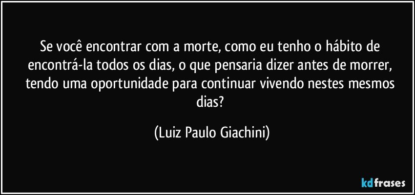 Se você encontrar com a morte, como eu tenho o hábito de encontrá-la todos os dias, o que pensaria dizer antes de morrer, tendo uma oportunidade para continuar vivendo nestes mesmos dias? (Luiz Paulo Giachini)