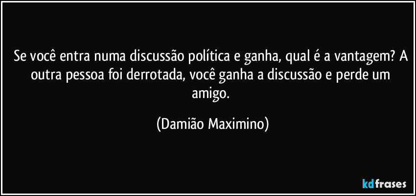 Se você entra numa discussão política e ganha, qual é a vantagem? A outra pessoa foi derrotada, você ganha a discussão e perde um amigo. (Damião Maximino)