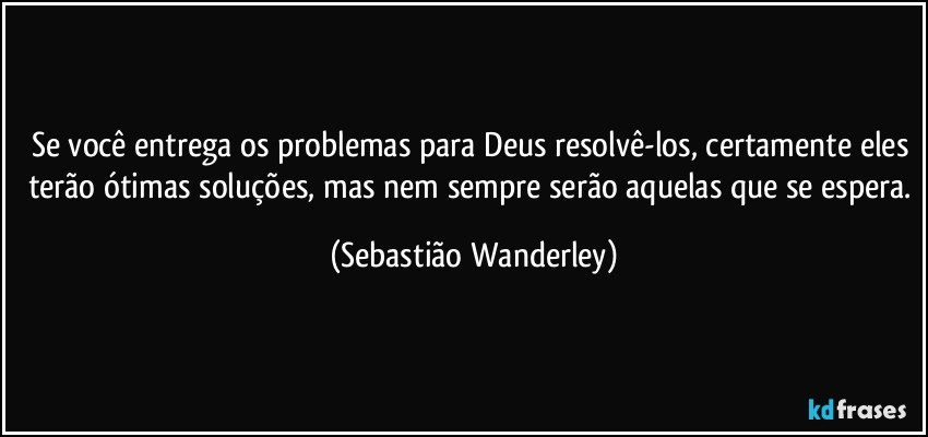 Se você entrega os problemas para Deus resolvê-los, certamente eles terão ótimas soluções, mas nem sempre serão aquelas que se espera. (Sebastião Wanderley)