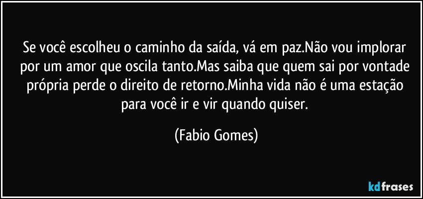 Se você escolheu o caminho da saída, vá em paz.Não vou implorar por um amor que oscila tanto.Mas saiba que quem sai por vontade própria perde o direito de retorno.Minha vida não é uma estação para você ir e vir quando quiser. (Fabio Gomes)