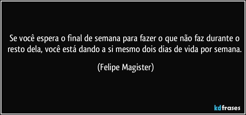 Se você espera o final de semana para fazer o que não faz durante o resto dela, você está dando a si mesmo dois dias de vida por semana. (Felipe Magister)