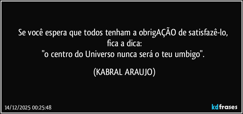 Se você espera que todos tenham a obrigAÇÃO de satisfazê-lo, 
fica a dica:
"o centro do Universo nunca será o teu umbigo". (KABRAL ARAUJO)