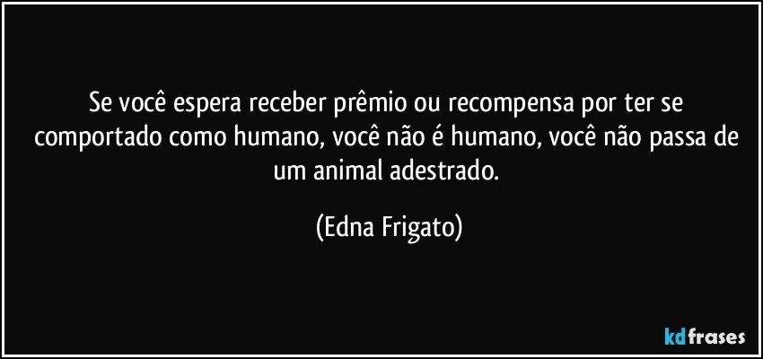 Se você espera receber prêmio ou recompensa por ter se comportado como humano, você não é humano, você não passa de um animal adestrado. (Edna Frigato)