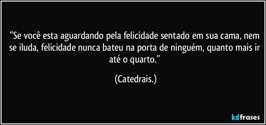 “Se você esta aguardando pela felicidade sentado em sua cama, nem se iluda, felicidade nunca bateu na porta de ninguém, quanto mais ir até o quarto.” (Catedrais.)