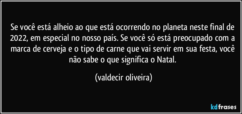 Se você está alheio ao que está ocorrendo no planeta neste final de 2022, em especial no nosso país. Se você só está preocupado com a marca de cerveja e o tipo de carne que vai servir em sua festa, você não sabe o que significa o Natal. (valdecir oliveira)