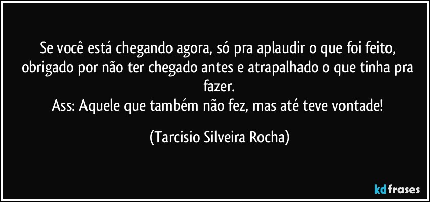 Se você está chegando agora, só pra aplaudir o que foi feito, obrigado por não ter chegado antes e atrapalhado o que tinha pra fazer.
Ass: Aquele que também não fez, mas até teve vontade! (Tarcisio Silveira Rocha)