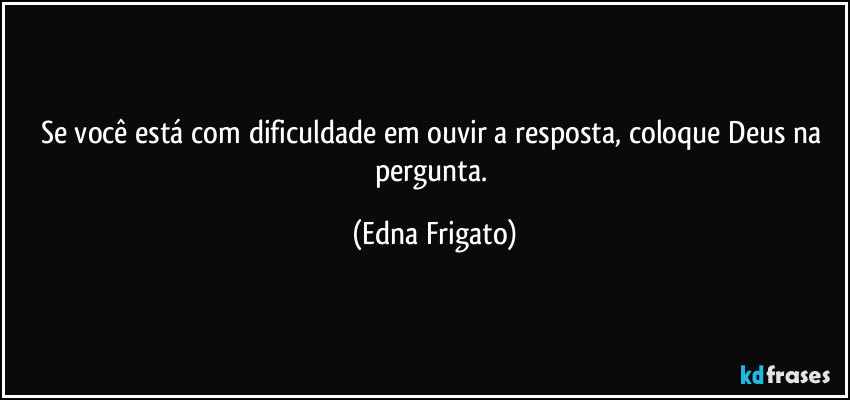 Se você está com dificuldade em ouvir a resposta, coloque Deus na pergunta. (Edna Frigato)