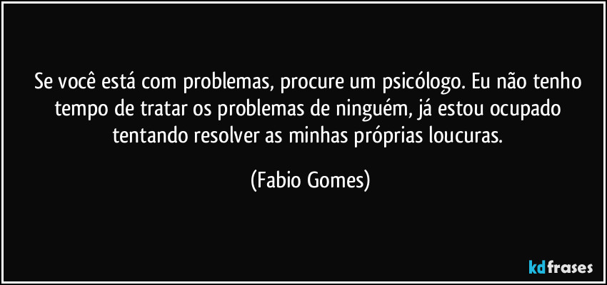 Se você está com problemas, procure um psicólogo. Eu não tenho tempo de tratar os problemas de ninguém, já estou ocupado tentando resolver as minhas próprias loucuras. (Fabio Gomes)
