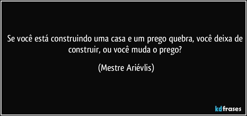 Se você está construindo uma casa e um prego quebra, você deixa de construir, ou você muda o prego? (Mestre Ariévlis)