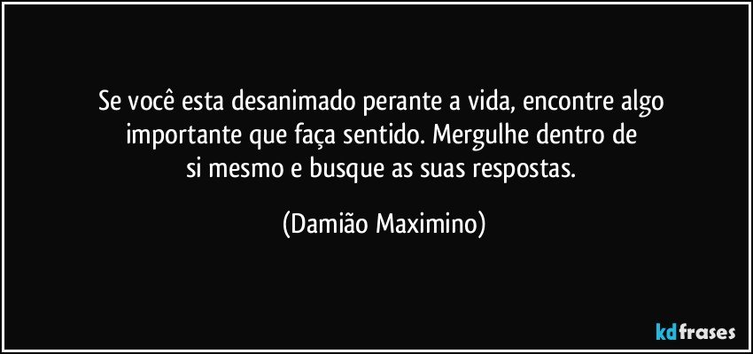 Se você esta desanimado perante a vida, encontre algo 
importante que faça sentido. Mergulhe dentro de 
si mesmo e busque as suas respostas. (Damião Maximino)