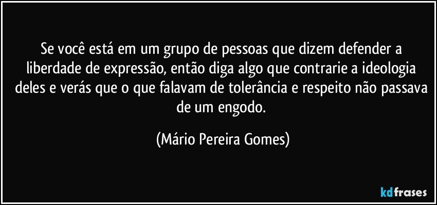 Se você está em um grupo de pessoas que dizem defender a liberdade de expressão, então diga algo que contrarie a ideologia deles e verás que o que falavam de tolerância e respeito não passava de um engodo. (Mário Pereira Gomes)