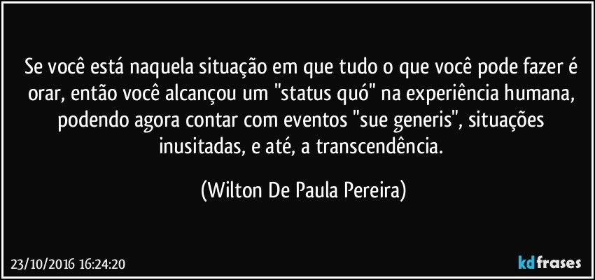 Se você está naquela situação em que tudo o que você pode fazer é orar, então você alcançou um "status quó" na experiência humana, podendo agora contar com eventos "sue generis", situações inusitadas, e até, a transcendência. (Wilton De Paula Pereira)