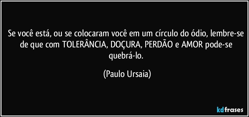 Se você está, ou se colocaram você em um círculo do ódio, lembre-se de que com TOLERÂNCIA, DOÇURA, PERDÃO e AMOR pode-se quebrá-lo. (Paulo Ursaia)