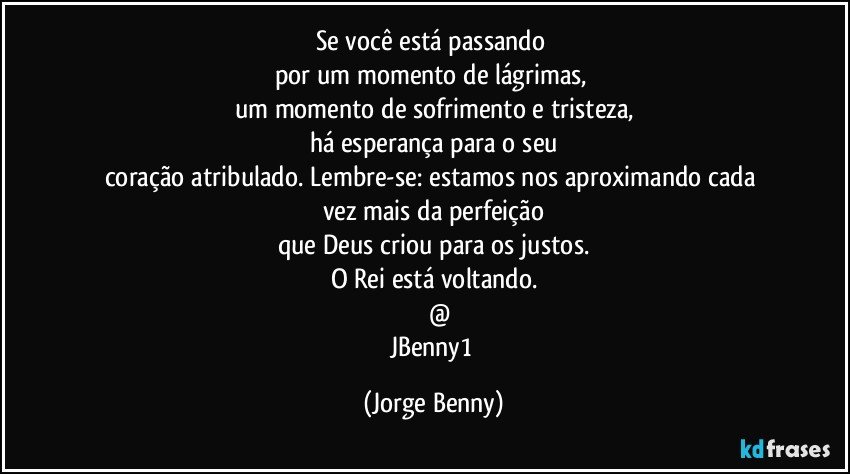 Se você está passando 
por um momento de lágrimas, 
um momento de sofrimento e tristeza,
há esperança para o seu
coração atribulado. Lembre-se: estamos nos aproximando cada 
vez mais da perfeição
que Deus criou para os justos.
O Rei está voltando.
       @
JBenny1 (Jorge Benny)