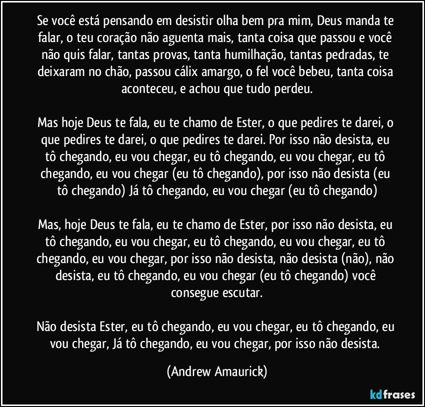 Se você está pensando em desistir olha bem pra mim, Deus manda te falar, o teu coração não aguenta mais, tanta coisa que passou e você não quis falar, tantas provas, tanta humilhação, tantas pedradas, te deixaram no chão, passou cálix amargo, o fel você bebeu, tanta coisa aconteceu, e achou que tudo perdeu.

Mas hoje Deus te fala, eu te chamo de Ester, o que pedires te darei, o que pedires te darei, o que pedires te darei. Por isso não desista, eu tô chegando, eu vou chegar, eu tô chegando, eu vou chegar, eu tô chegando, eu vou chegar (eu tô chegando), por isso não desista (eu tô chegando) Já tô chegando, eu vou chegar (eu tô chegando)

Mas, hoje Deus te fala, eu te chamo de Ester, por isso não desista, eu tô chegando, eu vou chegar, eu tô chegando, eu vou chegar, eu tô chegando, eu vou chegar, por isso não desista, não desista (não), não desista, eu tô chegando, eu vou chegar (eu tô chegando) você consegue escutar.

Não desista Ester, eu tô chegando, eu vou chegar, eu tô chegando, eu vou chegar, Já tô chegando, eu vou chegar, por isso não desista. (Andrew Amaurick)