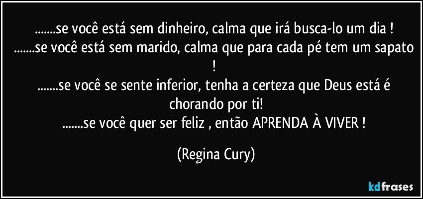 ...se você está sem dinheiro, calma que irá busca-lo um dia ! 
...se você está sem marido, calma que para cada pé tem um sapato ! 
...se você se sente inferior, tenha a certeza que Deus está é chorando por ti!
...se você quer ser feliz , então APRENDA À VIVER ! (Regina Cury)