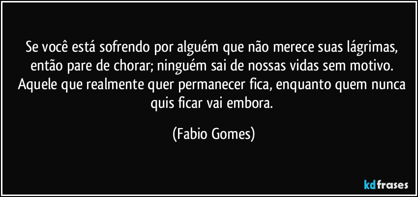 Se você está sofrendo por alguém que não merece suas lágrimas, então pare de chorar; ninguém sai de nossas vidas sem motivo. Aquele que realmente quer permanecer fica, enquanto quem nunca quis ficar vai embora. (Fabio Gomes)