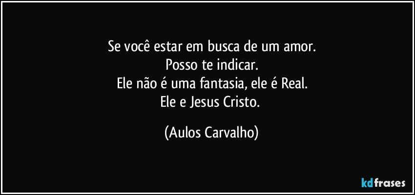 Se você estar em busca de um amor.
Posso te indicar.
Ele não é uma fantasia, ele é Real.
Ele e Jesus Cristo. (Aulos Carvalho)