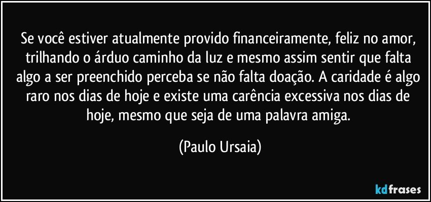 Se você estiver atualmente provido financeiramente, feliz no amor, trilhando o árduo caminho da luz e mesmo assim sentir que falta algo a ser preenchido perceba se não falta doação. A caridade é algo raro nos dias de hoje e existe uma carência excessiva nos dias de hoje, mesmo que seja de uma palavra amiga. (Paulo Ursaia)