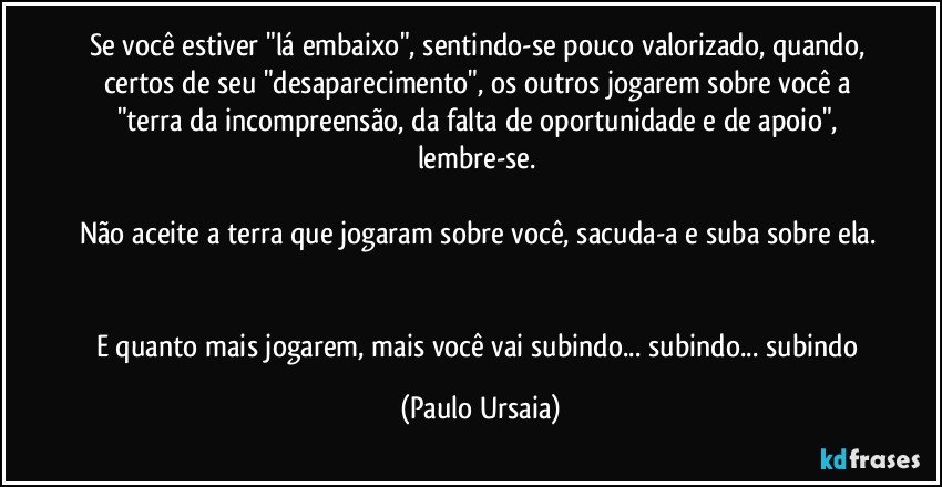 Se você estiver "lá embaixo", sentindo-se pouco valorizado, quando, certos de seu "desaparecimento", os outros jogarem sobre você a "terra da incompreensão, da falta de oportunidade e de apoio", lembre-se. 

Não aceite a terra que jogaram sobre você, sacuda-a e suba sobre ela. 

E quanto mais jogarem, mais você vai subindo... subindo... subindo (Paulo Ursaia)