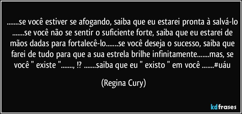 ...se você estiver se afogando, saiba que eu estarei pronta à salvá-lo ...se você não se sentir o suficiente forte, saiba que eu estarei de mãos dadas para fortalecê-lo...se você deseja o sucesso, saiba que farei de tudo para  que a sua estrela brilhe infinitamente...mas, se você  " existe "..., !? ...saiba que eu " existo " em você ...#uáu (Regina Cury)