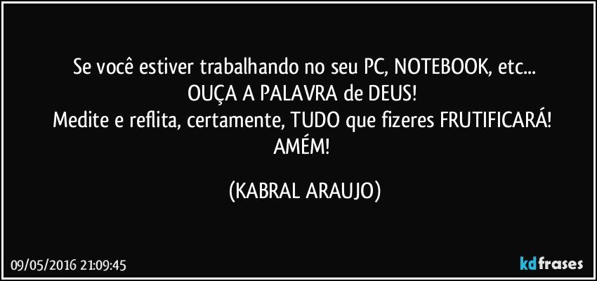 Se você estiver trabalhando no seu PC, NOTEBOOK, etc...
OUÇA A PALAVRA de DEUS! 
Medite e reflita, certamente, TUDO que fizeres FRUTIFICARÁ! 
AMÉM! (KABRAL ARAUJO)