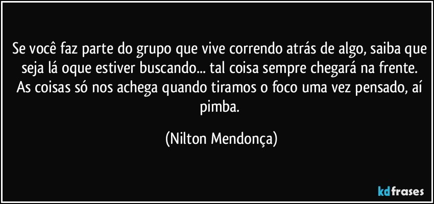 Se você faz parte do grupo que vive correndo atrás de algo, saiba que seja lá oque estiver buscando... tal coisa sempre chegará na frente.  
As coisas só nos achega quando tiramos o foco uma vez pensado, aí pimba. (Nilton Mendonça)