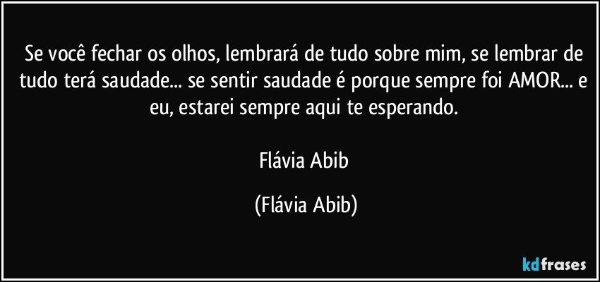 Se você fechar os olhos, lembrará de tudo sobre mim, se lembrar de tudo terá saudade... se sentir saudade é porque sempre foi AMOR... e eu, estarei sempre aqui te esperando. 

Flávia Abib (Flávia Abib)