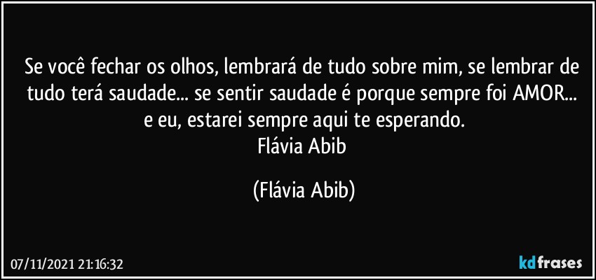 Se você fechar os olhos, lembrará de tudo sobre mim, se lembrar de tudo terá saudade... se sentir saudade é porque sempre foi AMOR...  e eu, estarei sempre aqui te esperando.
Flávia Abib (Flávia Abib)