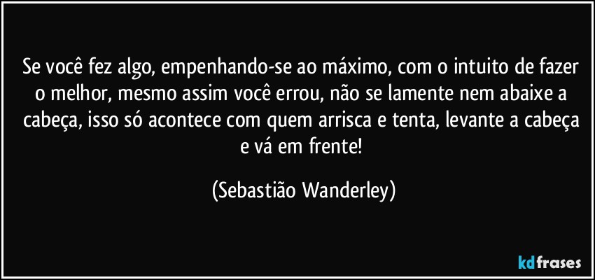 Se você fez algo, empenhando-se ao máximo, com o intuito de fazer o melhor, mesmo assim você errou, não se lamente nem abaixe a cabeça, isso só acontece com quem arrisca e tenta, levante a cabeça e vá em frente! (Sebastião Wanderley)