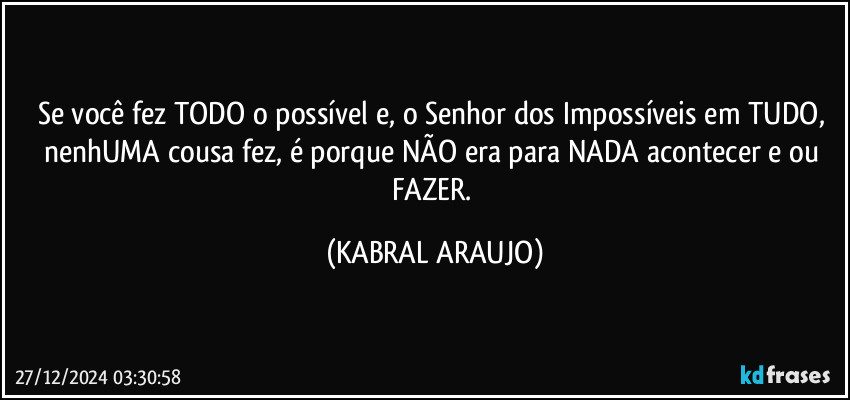 Se você fez TODO o possível e, o Senhor dos Impossíveis em TUDO, nenhUMA cousa fez, é porque NÃO era para NADA acontecer e/ou FAZER. (KABRAL ARAUJO)