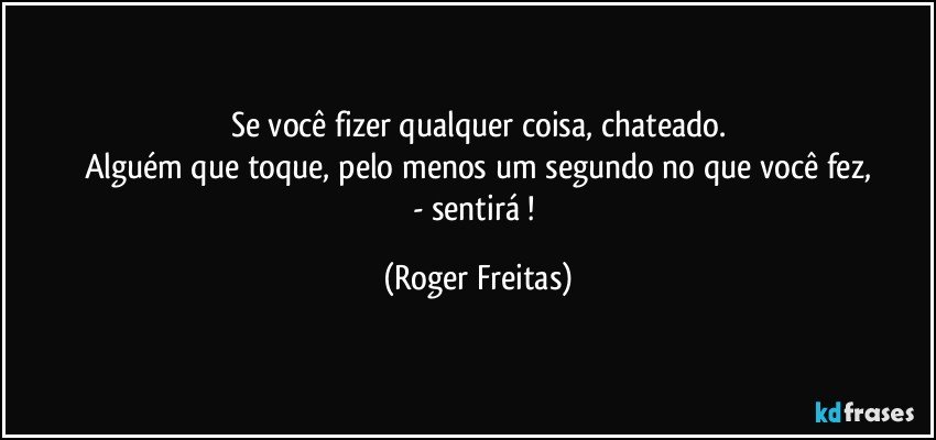 Se você fizer qualquer coisa, chateado.
Alguém que toque, pelo menos um segundo no que você fez,
- sentirá ! (Roger Freitas)