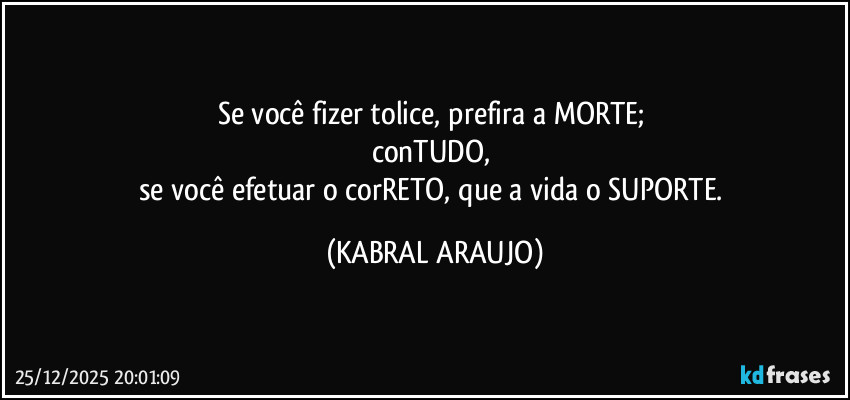 Se você fizer tolice, prefira a MORTE; 
conTUDO, 
se você efetuar o corRETO, que a vida o SUPORTE. (KABRAL ARAUJO)