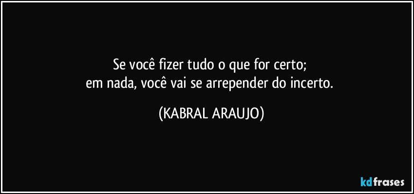 Se você fizer tudo o que for certo; 
em nada, você vai se arrepender do incerto. (KABRAL ARAUJO)