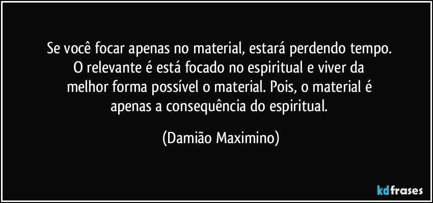 Se você focar apenas no material, estará perdendo tempo. 
O relevante é está focado no espiritual e viver da 
melhor forma possível o material. Pois, o material é 
apenas a consequência do espiritual. (Damião Maximino)