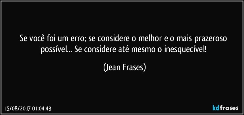 Se você foi um erro; se considere o melhor e o mais prazeroso possível... Se considere até mesmo o inesquecível! (Jean Frases)