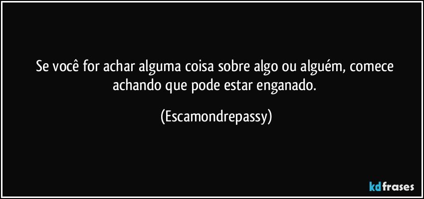 Se você for achar alguma coisa sobre algo ou alguém, comece achando que pode estar enganado. (Escamondrepassy)