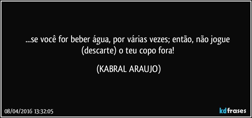 ...se você for beber água, por várias vezes; então, não jogue (descarte) o teu copo fora! (KABRAL ARAUJO)