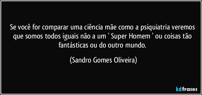 Se você for comparar uma ciência mãe como a psiquiatria veremos que somos todos iguais não a um ' Super Homem ' ou coisas tão fantásticas ou do outro mundo. (Sandro Gomes Oliveira)