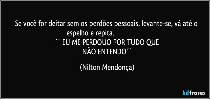 Se você for deitar sem os perdões pessoais, levante-se, vá até o espelho e repita,                                                                        
`` EU ME PERDOUO POR TUDO QUE
 NÃO ENTENDO´´ (Nilton Mendonça)