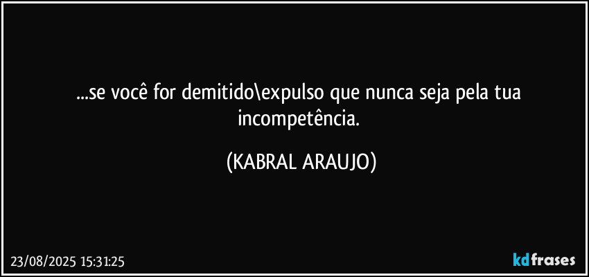 ...se você for demitido\expulso que nunca seja pela tua incompetência. (KABRAL ARAUJO)