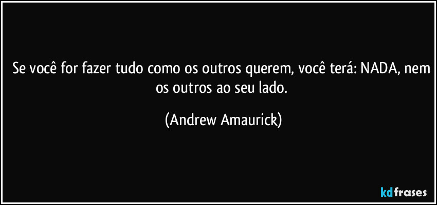 Se você for fazer tudo como os outros querem, você terá: NADA, nem os outros ao seu lado. (Andrew Amaurick)