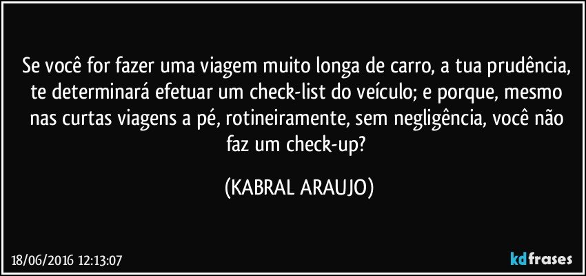 Se você for fazer uma viagem muito longa de carro, a tua prudência, te determinará efetuar um check-list do veículo; e porque, mesmo nas curtas viagens a pé, rotineiramente, sem negligência, você não faz um check-up? (KABRAL ARAUJO)