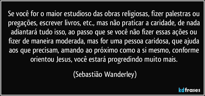 Se você for o maior estudioso das obras religiosas, fizer palestras ou pregações, escrever livros, etc., mas não praticar a caridade, de nada adiantará tudo isso, ao passo que se você não fizer essas ações ou fizer de maneira moderada, mas for uma pessoa caridosa, que ajuda aos que precisam, amando ao próximo como a si mesmo, conforme orientou Jesus, você estará progredindo muito mais. (Sebastião Wanderley)