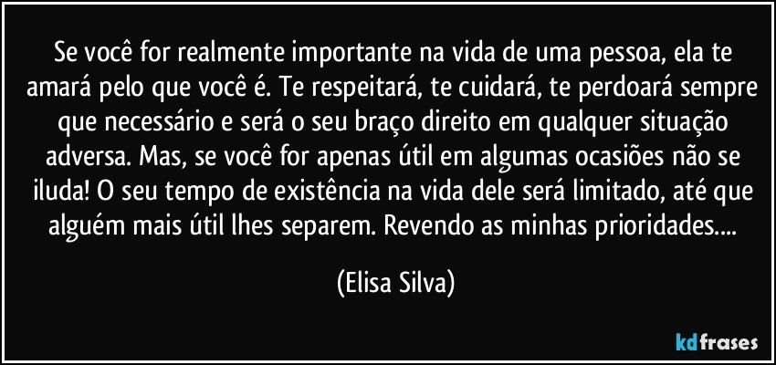 Se você for realmente importante na vida de uma pessoa, ela te amará pelo que você é. Te respeitará, te cuidará, te perdoará sempre que necessário e será o seu braço direito em qualquer situação adversa. Mas, se você for apenas útil em algumas ocasiões não se iluda! O seu tempo de existência na vida dele será limitado, até que alguém mais útil lhes separem. Revendo as minhas prioridades... (Elisa Silva)