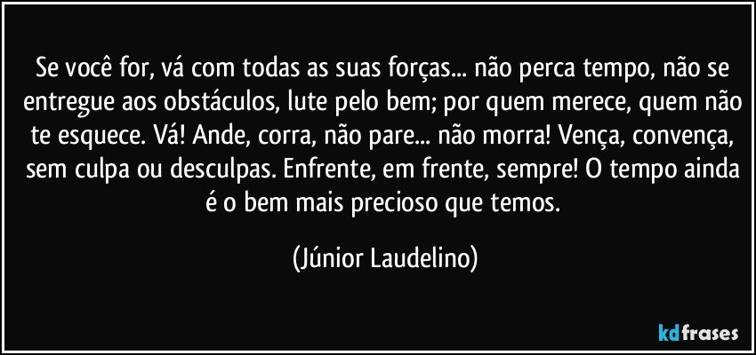 Se você for, vá com todas as suas forças... não perca tempo, não se entregue aos obstáculos, lute pelo bem; por quem merece, quem não te esquece. Vá! Ande, corra, não pare... não morra! Vença, convença, sem culpa ou desculpas. Enfrente, em frente, sempre! O tempo ainda é o bem mais precioso que temos. (Júnior Laudelino)