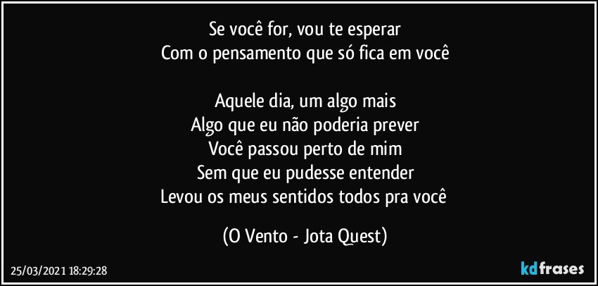 Se você for, vou te esperar
Com o pensamento que só fica em você

Aquele dia, um algo mais
Algo que eu não poderia prever
Você passou perto de mim
Sem que eu pudesse entender
Levou os meus sentidos todos pra você (O Vento - Jota Quest)